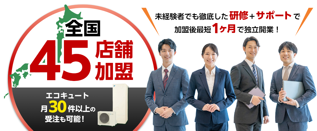 全国45店舗加盟。エコキュート月30件以上の受注も可能！未経験者でも徹底した研修+サポートで加盟後最短1ヶ月で独立開業！