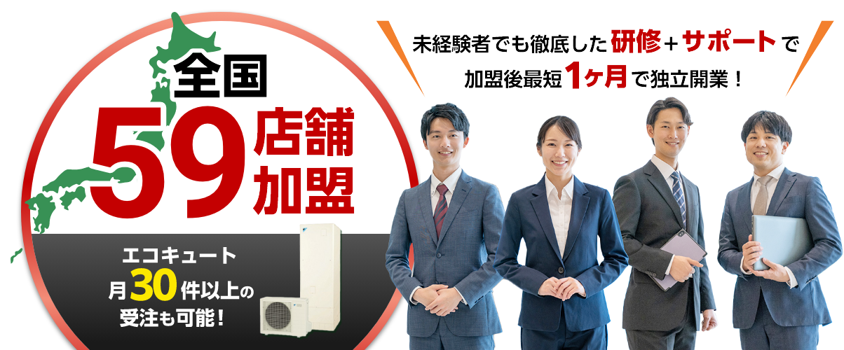 全国59店舗加盟。エコキュート月30件以上の受注も可能！未経験者でも徹底した研修+サポートで加盟後最短1ヶ月で独立開業！